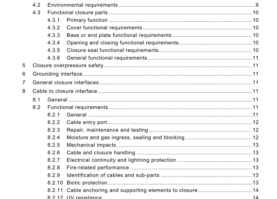 Environmental performance tests are carried out to suit the installed environment. Each has an appropriate severity category listed in IEC 61 300 and IEC 61 753-1 : • S: subterranean (underground); • A: aerial; • G: ground level; • C: controlled (in building). 4.3 Functional closure parts 4.3.1 Primary function The primary function of the closure is to protect the fibre and other functional parts and to provide quick access to all internal components and assemblies. The primary functional parts of the closure are: • covers; • base or end plates; • closing parts; • seals for the base or end plates. 4.3.2 Cover functional requirements The closure cover requires the following features: • sealing feature; • means of attachment . 4.3.3 Base or end plate functional requirements The primary function of the base or end plate is cable attachment and sealing. The closure base or end plate requires the following features: • sealing feature; • means of attachment; • cable entry ports. 4.3.4 Opening and closing functional requirements The opening and closing function provides access to internal members, adequate closing force and structural strength. The closure cover to base fixing requires the following features: • secure fixing; • sealing feature. 4.3.5 Closure seal functional requirements The function of these parts of the closure is to form a gas and liquid resistant seal.